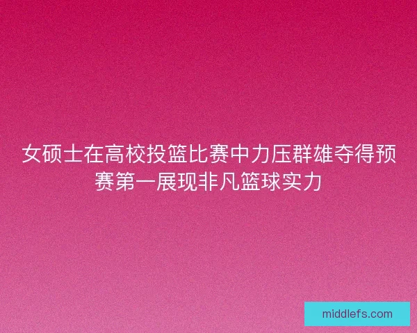 女硕士在高校投篮比赛中力压群雄夺得预赛第一展现非凡篮球实力
