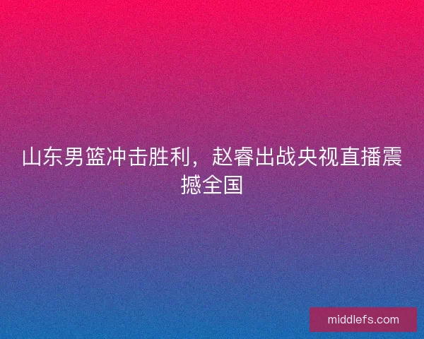 山东男篮冲击胜利,赵睿出战央视直播震撼全国 山东男篮冲击胜利,赵睿出战央视直播震撼全国