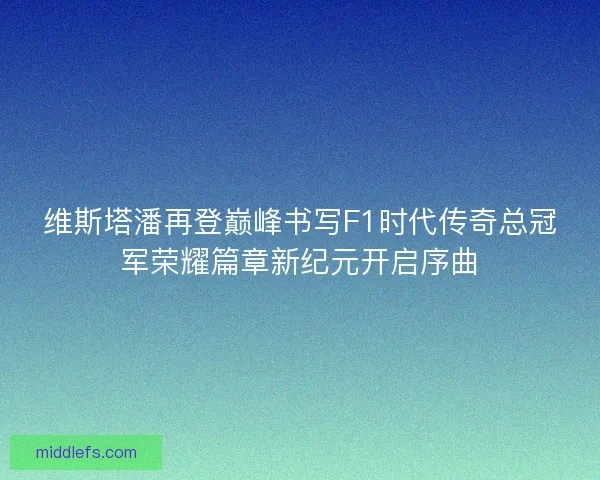 维斯塔潘再登巅峰书写F1时代传奇总冠军荣耀篇章新纪元开启序曲