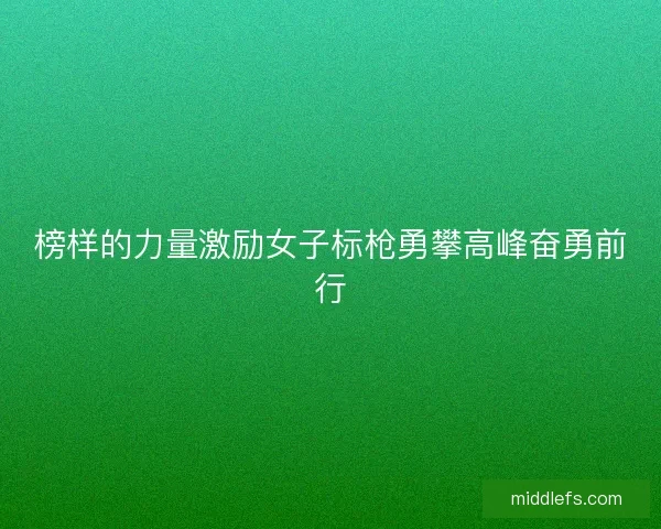 榜样的力量激励女子标枪勇攀高峰奋勇前行 榜样的力量激励女子标枪勇攀高峰奋勇前行