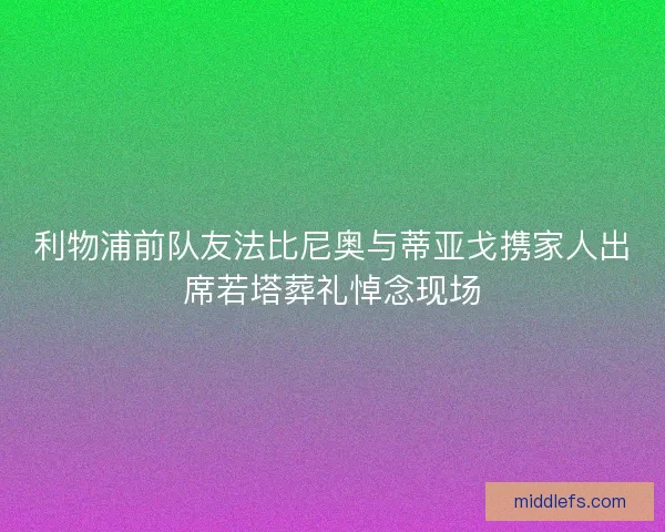 利物浦前队友法比尼奥与蒂亚戈携家人出席若塔葬礼悼念现场