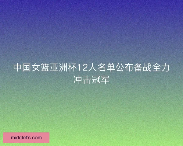 中国女篮亚洲杯12人名单公布备战全力冲击冠军