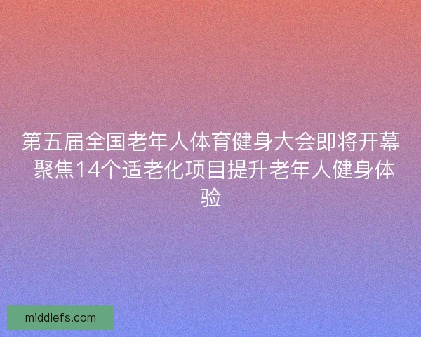 第五届全国老年人体育健身大会即将开幕 聚焦14个适老化项目提升老年人健身体验