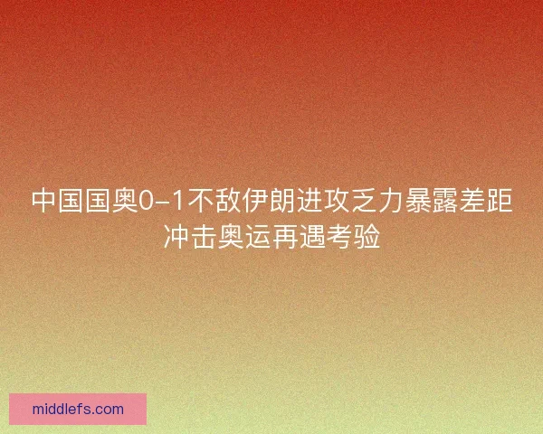 中国国奥0-1不敌伊朗进攻乏力暴露差距冲击奥运再遇考验 中国国奥0-1不敌伊朗进攻乏力暴露差距冲击奥运再遇考验