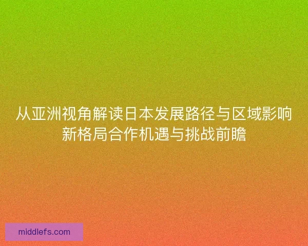从亚洲视角解读日本发展路径与区域影响新格局合作机遇与挑战前瞻 从亚洲视角解读日本发展路径与区域影响新格局合作机遇与挑战前瞻