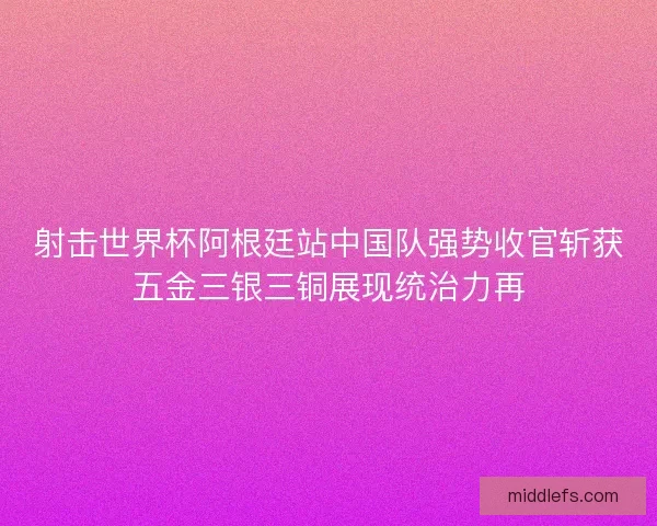 射击世界杯阿根廷站中国队强势收官斩获五金三银三铜展现统治力再 射击世界杯阿根廷站中国队强势收官斩获五金三银三铜展现统治力再