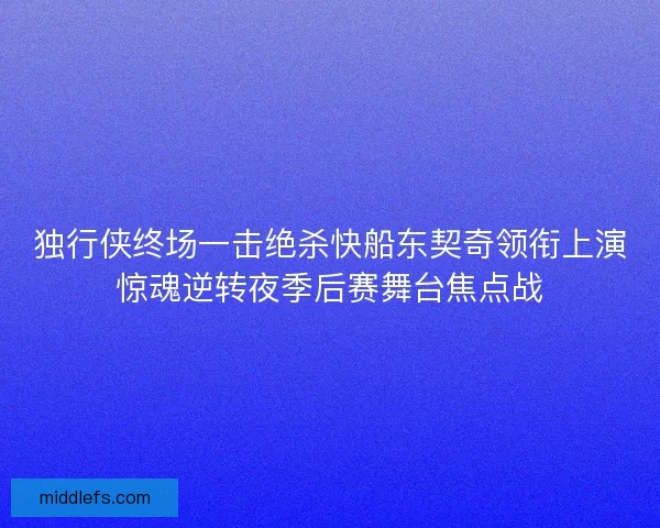 独行侠终场一击绝杀快船东契奇领衔上演惊魂逆转夜季后赛舞台焦点战
