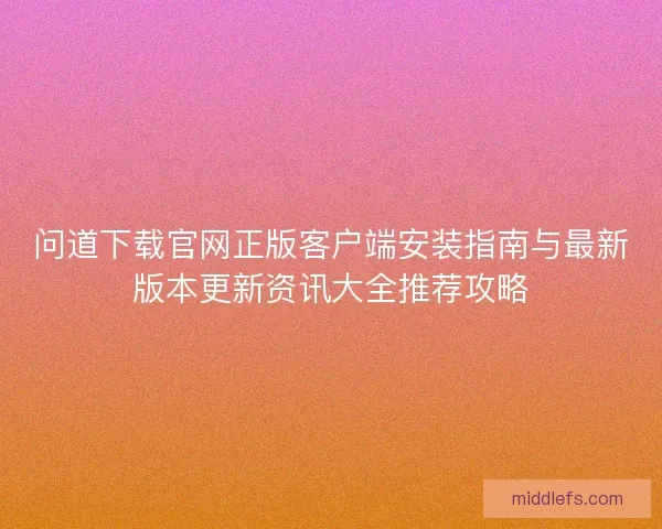 问道下载官网正版客户端安装指南与最新版本更新资讯大全推荐攻略