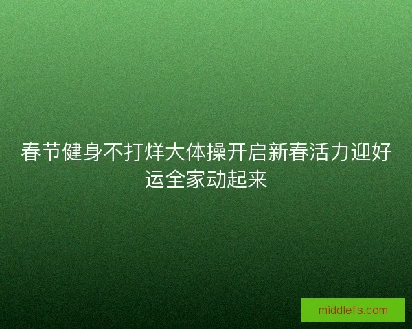 春节健身不打烊大体操开启新春活力迎好运全家动起来 春节健身不打烊大体操开启新春活力迎好运全家动起来