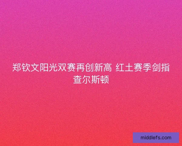郑钦文阳光双赛再创新高 红土赛季剑指查尔斯顿