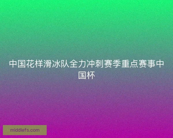 中国花样滑冰队全力冲刺赛季重点赛事中国杯