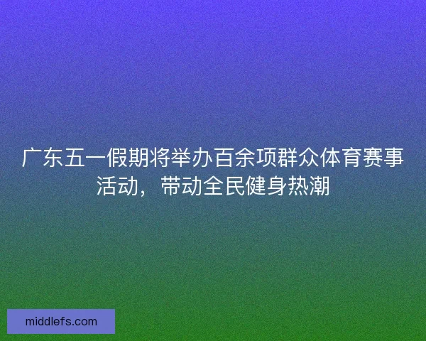 广东五一假期将举办百余项群众体育赛事活动，带动全民健身热潮