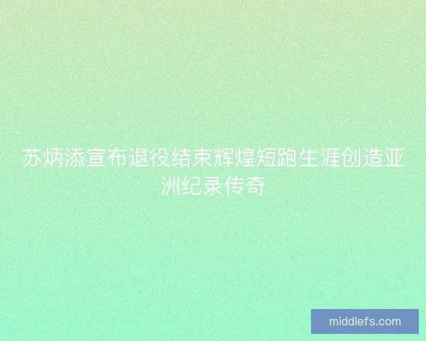 苏炳添宣布退役结束辉煌短跑生涯创造亚洲纪录传奇
