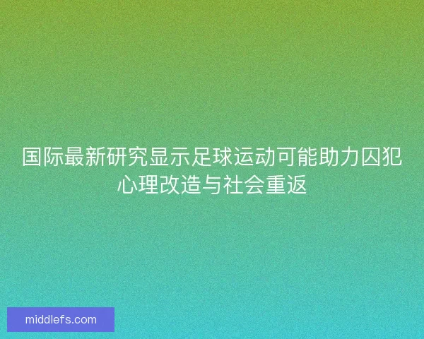 国际最新研究显示足球运动可能助力囚犯心理改造与社会重返 国际最新研究显示足球运动可能助力囚犯心理改造与社会重返