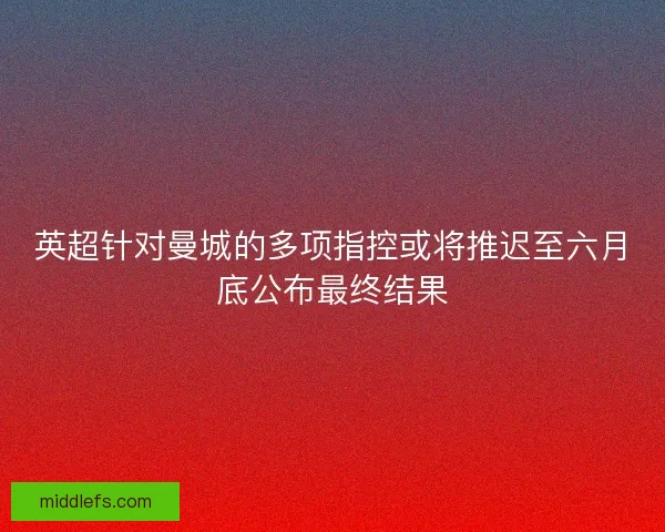 英超针对曼城的多项指控或将推迟至六月底公布最终结果