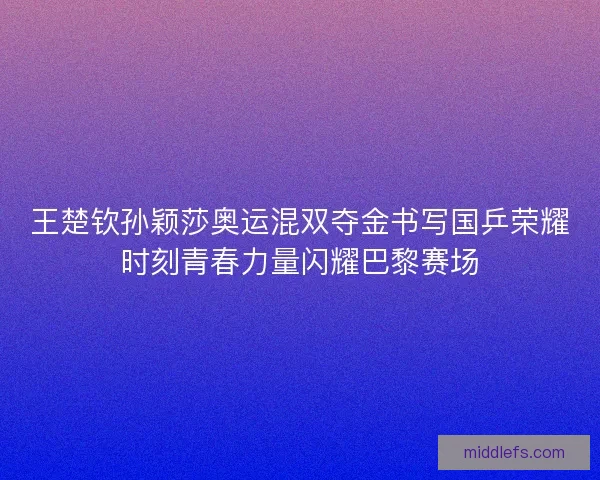 王楚钦孙颖莎奥运混双夺金书写国乒荣耀时刻青春力量闪耀巴黎赛场 王楚钦孙颖莎奥运混双夺金书写国乒荣耀时刻青春力量闪耀巴黎赛场
