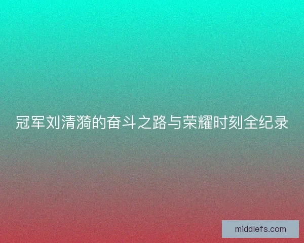 冠军刘清漪的奋斗之路与荣耀时刻全纪录 冠军刘清漪的奋斗之路与荣耀时刻全纪录