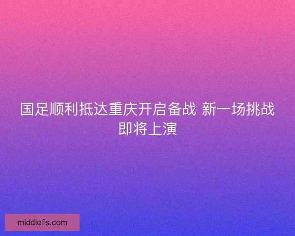 国足顺利抵达重庆开启备战 新一场挑战即将上演