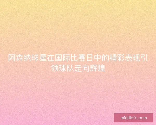 阿森纳球星在国际比赛日中的精彩表现引领球队走向辉煌