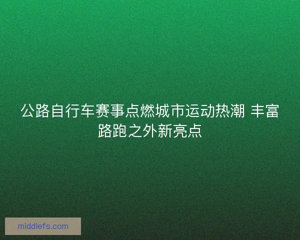 公路自行车赛事点燃城市运动热潮 丰富路跑之外新亮点